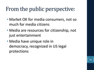 From the public perspective:
• Market OK for media consumers, not so
much for media citizens
• Media are resources for citizenship, not
just entertainment
• Media have unique role in
democracy, recognized in US legal
protections
50

 