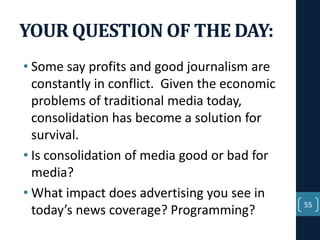 YOUR QUESTION OF THE DAY:
• Some say profits and good journalism are
constantly in conflict. Given the economic
problems of traditional media today,
consolidation has become a solution for
survival.
• Is consolidation of media good or bad for
media?
• What impact does advertising you see in
today’s news coverage? Programming?

55

 