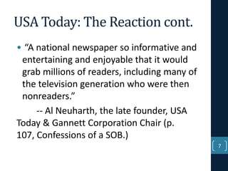 USA Today: The Reaction cont.
• “A national newspaper so informative and
entertaining and enjoyable that it would
grab millions of readers, including many of
the television generation who were then
nonreaders.”
-- Al Neuharth, the late founder, USA
Today & Gannett Corporation Chair (p.
107, Confessions of a SOB.)
7

 