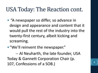 USA Today: The Reaction cont.
• “A newspaper so differ, so advance in
design and appearance and content that it
would pull the rest of the industry into the
twenty-first century, albeit kicking and
screaming.
•“We’ll reinvent the newspaper.”
-- Al Neuharth, the late founder, USA
Today & Gannett Corporation Chair (p.
107, Confessions of a SOB.)

8

 