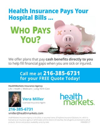 We offer plans that pay cash benefits directly to you
to help fill financial gaps when you are sick or injured.
WHO PAYS
YOU?
Health Insurance Pays Your
Hospital Bills ...
HealthMarkets Insurance Agency is the d/b/a, or assumed name, of Insphere Insurance Solutions, Inc. which is
licensed as an insurance agency in all 50 states and the District of Columbia. Not all agents are licensed to sell all
products. Service and product availability varies by state. HMIA000127
HealthMarkets Insurance Agency
Life | Health | Medicare | Long-Term Care
Call me at 216-385-6731
for your FREE Quote Today!
Vera Miller
Licensed Insurance Agent
216-385-6731
vmiller@healthmarkets.com
 