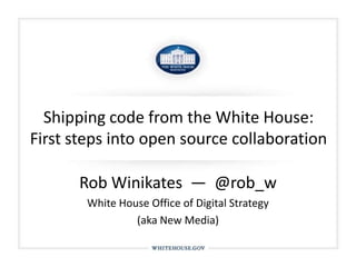 Shipping code from the White House: First steps into open source collaboration Rob Winikates  —  @rob_w White House Office of Digital Strategy  (aka New Media) 