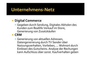 Digital Commerce
 Gegeben durch Sendung, Digitales Abholen des
 Kunden zum Reallife Verkauf im Store,
 Generierung von Zusatzkäufen
CRM
 Generierung von aktuellen Adressen,
 Datengenerierung durch TV Sender über
 Nutzungsverhalten, Vorlieben, … Wohnort durch
 Einlösen des Gutscheins. Analyse der Rechungen
 kann Aufschluss über sonst. Kaufverhalten geben
 