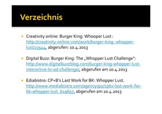 Creativity online: Burger King: Whooper Lust :
http://creativity-online.com/work/burger-king- whopper-
lust/23544, abgerufen: 10.4.2013

Digital Buzz: Burger King: The „Whopper Lust Challenge“:
http://www.digitalbuzzblog.com/burger-king-whopper-lust-
interactive-tv-ad-challenge/, abgerufen am 10.4.2013

Ediabistro: CP+B’s Last Work for BK: Whopper Lust.
http://www.mediabistro.com/agencyspy/cpbs-last-work-for-
bk-whopper-lust_b19657, abgerufen am 10.4.2013
 