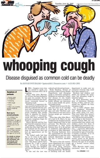 TV LISTINGS
The Lima News                                                               Tuesday, June 30, 2009           Lifestyle/Special Sections Editor Adrienne McGee 419




 whooping cough
    Disease disguised as common cold can be deadly
                          By HANNAH POTURALSKI• hpoturalski@limanews.com • 4419-993-2091


                              L
                                   IMA— Imagine every time        ordered and showed pertussis.        department to make sure we
                                   you started to speak, you        Becky Dershem, director of         contacted everyone that could
     Symptoms of                   were overcome with a fit of    nursing at Allen County Health       have been exposed to it.”
                              coughing.                           Department, said whooping              Dershem said children and
     pertussis                  That’s what John Merricle,        cough is extremely contagious.       adults can tolerate the symp-
                              55, of Lima, has been feeling for   Hospitals are required to report     toms, but whooping cough is
     • Runny nose             the past two months. He has         this disease to the health           lethal for babies.
     or congestion            the latest confirmed case of per-   department when it is found so         Dr. Scott Stienecker, presi-
     • Sneezing               tussis, commonly known as           health officials can determine       dent of Infectious Diseases
     • Mild cough             whooping cough.                     how to best handle the poten-        Society of Ohio, said he’s wit-
     • Fever                    Pertussis is a respiratory dis-   tial health threat.                  nessed two children die from
                              ease caused by bacteria that can      “People think because the dis-     whooping cough.
     • After 1 to 2 weeks,
     severe coughing          often be confused with the com-     ease isn’t seen on an everyday         “It’s a killer disease that
     begins                   mon cold. Symptoms include a        basis that it’s gone, but it’s       won’t disappear,” Stienecker
                              runny nose, sneezing, fever and     alive and well,” Dershem said.       said. “Those deaths were the
     Best way to              severe coughing that usually        “The reason it’s not seen a lot is   most awful thing I’ve seen.
                              leads to gasping for breath,        because people get immuniza-         They were babies that weren’t
     prevent pertussis:       which creates a “whooping”          tions.”                              vaccinated, and their deaths
     • In children: five      sound. But when someone has           Three days after John Merri-       were 100 percent preventable.”
     doses of DTaP            pertussis, symptoms linger for      cle’s visit to St. Rita’s, he was      According to the Centers for
     vaccination, at ages 2   weeks or months.                    notified by the hospital and the     Disease Control Web site, it’s
     months, 4 months, 6        Sherry Merricle said her hus-     health department that he had        recommended that infants and
     months, 15 to 18         band has felt symptoms of terri-    pertussis. The Merricles were        children receive five doses of
     months and 4 to 6        ble coughing, vomiting and a        quarantined to their house           the diphtheria and tetanus tox-
     years                    stuffy nose since April. She said   between June 18 to 22 and put        oids and acellular pertussis vac-
     • In adults: 1 booster   her husband saw his doctor at       on antibiotics. John Merricle’s      cine — commonly abbreviated
     shot of Tdap vaccina-    least six times since then and      co-workers at Allen Metropoli-       to DTaP The vaccines are rec-
                                                                                                                .
     tion, once between       had an appointment set for          tan Housing Authority were           ommended at ages of 2 months,
     the ages of 12 to 65     June 15.                            also quarantined for five days       4 months, 6 months, 15 to 18
                                “He looked really bad that        on antibiotics in case they were     months and 4 to 6 years.
     For details on whoop-    day so we went to the emer-         infected. Quarantine in cases          Stienecker said waning im-
     ing cough or how to      gency room at St. Rita’s Med-       like this is routine, Dershem        munity occurs as the person
     get vaccinated, visit    ical Center,” Sherry Merricle       said.                                ages and he recommends those
     www.cdc.gov and
                              said. “The doctor said he had a       “We had to close the mainte-       between the ages of 12 and 65
     www.allencounty-
     healthdepartment.org.
                              stomach flu. I had to persist       nance department for a couple        get a booster vaccine called
                              them to test for whooping           days and contract out work,”         Tdap.
                              cough, because our daughter,        said Cindy Ring, executive             John Merricle hadn’t been
                              who lives in Michigan, had it in    director at Allen Metropolitan       vaccinated since his initial
                              April.”                             Housing Authority. “We did lots
                                In the end the test was           of checking with the health                 See COUGH • C2
 