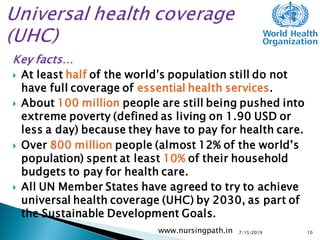 Key facts…
 At least half of the world’s population still do not
have full coverage of essential health services.
 About 100 million people are still being pushed into
extreme poverty (defined as living on 1.90 USD or
less a day) because they have to pay for health care.
 Over 800 million people (almost 12% of the world’s
population) spent at least 10% of their household
budgets to pay for health care.
 All UN Member States have agreed to try to achieve
universal health coverage (UHC) by 2030, as part of
the Sustainable Development Goals.
7/15/2019www.nursingpath.in 10
 