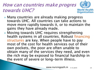  Many countries are already making progress
towards UHC. All countries can take actions to
move more rapidly towards it, or to maintain the
gains they have already made.
 Moving towards UHC requires strengthening
health systems in all countries. Robust financing
structures are key. When people have to pay
most of the cost for health services out of their
own pockets, the poor are often unable to
obtain many of the services they need, and even
the rich may be exposed to financial hardship in
the event of severe or long-term illness.
7/15/2019www.nursingpath.in 23
 