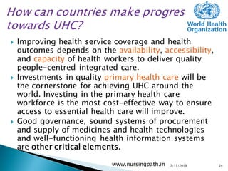 Improving health service coverage and health
outcomes depends on the availability, accessibility,
and capacity of health workers to deliver quality
people-centred integrated care.
 Investments in quality primary health care will be
the cornerstone for achieving UHC around the
world. Investing in the primary health care
workforce is the most cost-effective way to ensure
access to essential health care will improve.
 Good governance, sound systems of procurement
and supply of medicines and health technologies
and well-functioning health information systems
are other critical elements.
7/15/2019www.nursingpath.in 24
 