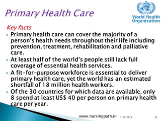 Key facts
 Primary health care can cover the majority of a
person’s health needs throughout their life including
prevention, treatment, rehabilitation and palliative
care.
 At least half of the world’s people still lack full
coverage of essential health services.
 A fit-for-purpose workforce is essential to deliver
primary health care, yet the world has an estimated
shortfall of 18 million health workers.
 Of the 30 countries for which data are available, only
8 spend at least US$ 40 per person on primary health
care per year.
7/15/2019www.nursingpath.in 25
 