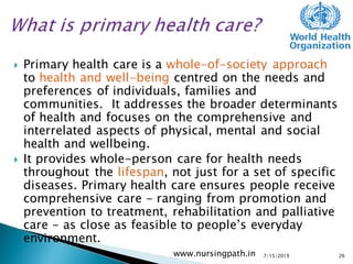  Primary health care is a whole-of-society approach
to health and well-being centred on the needs and
preferences of individuals, families and
communities. It addresses the broader determinants
of health and focuses on the comprehensive and
interrelated aspects of physical, mental and social
health and wellbeing.
 It provides whole-person care for health needs
throughout the lifespan, not just for a set of specific
diseases. Primary health care ensures people receive
comprehensive care - ranging from promotion and
prevention to treatment, rehabilitation and palliative
care - as close as feasible to people’s everyday
environment.
7/15/2019www.nursingpath.in 26
 