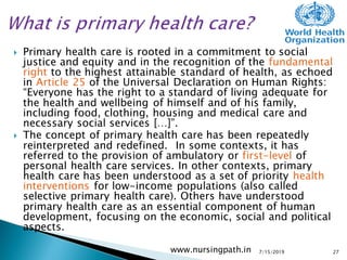 Primary health care is rooted in a commitment to social
justice and equity and in the recognition of the fundamental
right to the highest attainable standard of health, as echoed
in Article 25 of the Universal Declaration on Human Rights:
“Everyone has the right to a standard of living adequate for
the health and wellbeing of himself and of his family,
including food, clothing, housing and medical care and
necessary social services […]”.
 The concept of primary health care has been repeatedly
reinterpreted and redefined. In some contexts, it has
referred to the provision of ambulatory or first-level of
personal health care services. In other contexts, primary
health care has been understood as a set of priority health
interventions for low-income populations (also called
selective primary health care). Others have understood
primary health care as an essential component of human
development, focusing on the economic, social and political
aspects.
7/15/2019www.nursingpath.in 27
 