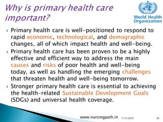  Primary health care is well-positioned to respond to
rapid economic, technological, and demographic
changes, all of which impact health and well-being.
 Primary health care has been proven to be a highly
effective and efficient way to address the main
causes and risks of poor health and well-being
today, as well as handling the emerging challenges
that threaten health and well-being tomorrow.
 Stronger primary health care is essential to achieving
the health-related Sustainable Development Goals
(SDGs) and universal health coverage.
7/15/2019www.nursingpath.in 28
 