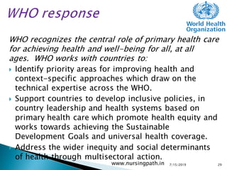 WHO recognizes the central role of primary health care
for achieving health and well-being for all, at all
ages. WHO works with countries to:
 Identify priority areas for improving health and
context-specific approaches which draw on the
technical expertise across the WHO.
 Support countries to develop inclusive policies, in
country leadership and health systems based on
primary health care which promote health equity and
works towards achieving the Sustainable
Development Goals and universal health coverage.
 Address the wider inequity and social determinants
of health through multisectoral action.
7/15/2019www.nursingpath.in 29
 
