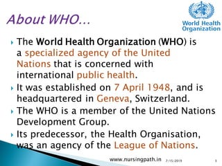  The World Health Organization (WHO) is
a specialized agency of the United
Nations that is concerned with
international public health.
 It was established on 7 April 1948, and is
headquartered in Geneva, Switzerland.
 The WHO is a member of the United Nations
Development Group.
 Its predecessor, the Health Organisation,
was an agency of the League of Nations.
7/15/2019www.nursingpath.in 3
 