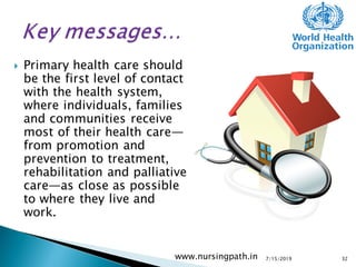  Primary health care should
be the first level of contact
with the health system,
where individuals, families
and communities receive
most of their health care—
from promotion and
prevention to treatment,
rehabilitation and palliative
care—as close as possible
to where they live and
work.
7/15/2019www.nursingpath.in 32
 