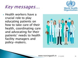  Health workers have a
crucial role to play
educating patients on
how to take care of their
health, coordinating care
and advocating for their
patients’ needs to health
facility managers and
policy-makers.
7/15/2019www.nursingpath.in 33
 