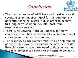  The member states of WHO have endorsed universal
coverage as an important goal for the development
of health financing system but, in order to achieve
this long-term solution, flexible short-term
responses are needed.
 There is no universal formula. Indeed, for many
countries, it will take some years to achieve universal
coverage and the path is complex.
 The responses each country takes will be determined
partly by their own histories and the way their health
financial systems have developed to date, as well as
by social preference relating to concepts of solidarity
7/15/2019www.nursingpath.in 34
 