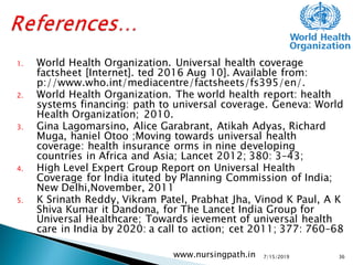 1. World Health Organization. Universal health coverage
factsheet [Internet]. ted 2016 Aug 10]. Available from:
p://www.who.int/mediacentre/factsheets/fs395/en/.
2. World Health Organization. The world health report: health
systems financing: path to universal coverage. Geneva: World
Health Organization; 2010.
3. Gina Lagomarsino, Alice Garabrant, Atikah Adyas, Richard
Muga, haniel Otoo ;Moving towards universal health
coverage: health insurance orms in nine developing
countries in Africa and Asia; Lancet 2012; 380: 3–43;
4. High Level Expert Group Report on Universal Health
Coverage for India ituted by Planning Commission of India;
New Delhi,November, 2011
5. K Srinath Reddy, Vikram Patel, Prabhat Jha, Vinod K Paul, A K
Shiva Kumar it Dandona, for The Lancet India Group for
Universal Healthcare; Towards ievement of universal health
care in India by 2020: a call to action; cet 2011; 377: 760–68
7/15/2019www.nursingpath.in 36
 