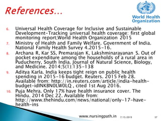 6. Universal Health Coverage for Inclusive and Sustainable
Development-Tracking universal health coverage: first global
monitoring report;World Health Organization 2015
7. Ministry of Health and Family Welfare. Government of India.
National Family Health Survey 4.2015-16.
8. Archana R, Kar SS, Premarajan K, Lakshminarayanan S. Out of
pocket expenditure among the households of a rural area in
Puducherry, South India. Journal of Natural Science, Biology,
and Medicine. 2014;5(1):135-138
9. Aditya Karla. India keeps tight reign on public health
spending in 2015-16 budget. Reuters. 2015 Feb 28.
Available from: http://in.reuters.com/article/india-health-
budget-idINKBN0LW0LQ , cited 1st Aug 2016.
10. Puja Mehra. Only 17% have health insurance cover. The
Hindu. 2014 Dec 22. Available from:
http://www.thehindu.com/news/national/only-17-have-
health-ins
7/15/2019www.nursingpath.in 37
 