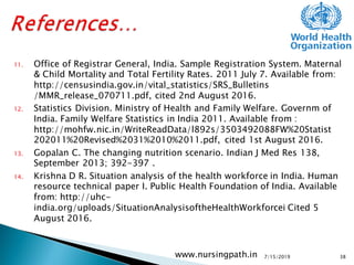 11. Office of Registrar General, India. Sample Registration System. Maternal
& Child Mortality and Total Fertility Rates. 2011 July 7. Available from:
http://censusindia.gov.in/vital_statistics/SRS_Bulletins
/MMR_release_070711.pdf, cited 2nd August 2016.
12. Statistics Division. Ministry of Health and Family Welfare. Governm of
India. Family Welfare Statistics in India 2011. Available from :
http://mohfw.nic.in/WriteReadData/l892s/3503492088FW%20Statist
202011%20Revised%2031%2010%2011.pdf, cited 1st August 2016.
13. Gopalan C. The changing nutrition scenario. Indian J Med Res 138,
September 2013; 392-397 .
14. Krishna D R. Situation analysis of the health workforce in India. Human
resource technical paper I. Public Health Foundation of India. Available
from: http://uhc-
india.org/uploads/SituationAnalysisoftheHealthWorkforcei Cited 5
August 2016.
7/15/2019www.nursingpath.in 38
 