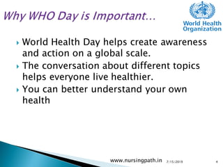  World Health Day helps create awareness
and action on a global scale.
 The conversation about different topics
helps everyone live healthier.
 You can better understand your own
health
7/15/2019www.nursingpath.in 4
 