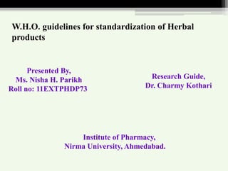 W.H.O. guidelines for standardization of Herbal
products
Institute of Pharmacy,
Nirma University, Ahmedabad.
Presented By,
Ms. Nisha H. Parikh
Roll no: 11EXTPHDP73
Research Guide,
Dr. Charmy Kothari
 