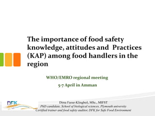The importance of food safety
knowledge, attitudes and Practices
(KAP) among food handlers in the
region
WHO/EMRO regional meeting
5-7 April in Amman
Dima Faour-Klingbeil, MSc., MIFST
PhD candidate, School of biological sciences, Plymouth university
Certified trainer and food safety auditor, DFK for Safe Food Environment
 