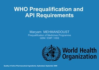 WHO Prequalification and
API Requirements
Maryam MEHMANDOUST
Prequalification of Medicines Programme
QSM / EMP / HSS

Quality of Active Pharmaceutical Ingredients, Hyderabad, September 2009

 