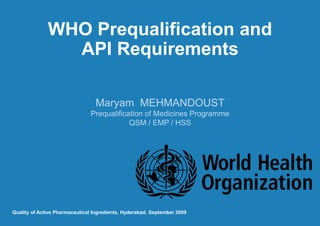 WHO Prequalification and
API Requirements
Maryam MEHMANDOUST
Prequalification of Medicines Programme
QSM / EMP / HSS
Quality of Active Pharmaceutical Ingredients, Hyderabad, September 2009
 