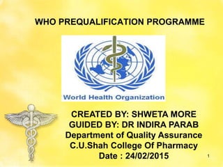 WHO PREQUALIFICATION PROGRAMME
1
CREATED BY: SHWETA MORE
GUIDED BY: DR INDIRA PARAB
Department of Quality Assurance
C.U.Shah College Of Pharmacy
Date : 24/02/2015
 