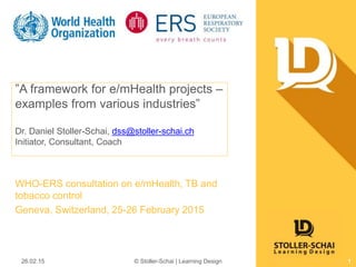”A framework for e/mHealth projects –
examples from various industries”
Dr. Daniel Stoller-Schai, dss@stoller-schai.ch
Initiator, Consultant, Coach
WHO-ERS consultation on e/mHealth, TB and
tobacco control
Geneva, Switzerland, 25-26 February 2015
26.02.15 © Stoller-Schai | Learning Design 1
 