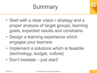 Summary
•  Start with a clear vision / strategy and a
proper analysis of target groups, learning
goals, expected results and constrains
•  Design a learning experience which engages
your learners
•  Implement a solutions which is feasible
(technology, budget, culture)
•  Don’t hesitate – just start!
26.02.15 © Stoller-Schai | Learning Design 47
 