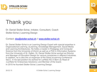 Thank you
Dr. Daniel Stoller-Schai, Initiator, Consultant, Coach
Stoller-Schai | Learning Design
Contact: dss@stoller-schai.ch // www.stoller-schai.ch
Dr. Daniel Stoller-Schai is an Learning Design Expert with special expertise in
Organizational Learning, eLearning, Knowledge Management, Social Media and
Learning Architectures. He holds a master in Pedagogy and Computer Science from
the University of Zürich as well as a PhD in Information Systems from the University
of St. Gallen. Dr. Daniel Stoller-Schai worked as Director and Manager of Education
Design for various companies in diﬀerent industries. In addition, he is also the co-
organizer of the Swiss eLearning Conference SeLC. In his last position he worked for
LerNetz AG in Bern as Head of «LerNetz for Enterprises Solutions» and Member of
the board.
In 2015 he founded Stoller-Schai | Learning Design.
26.02.15 © Stoller-Schai | Learning Design 48
 