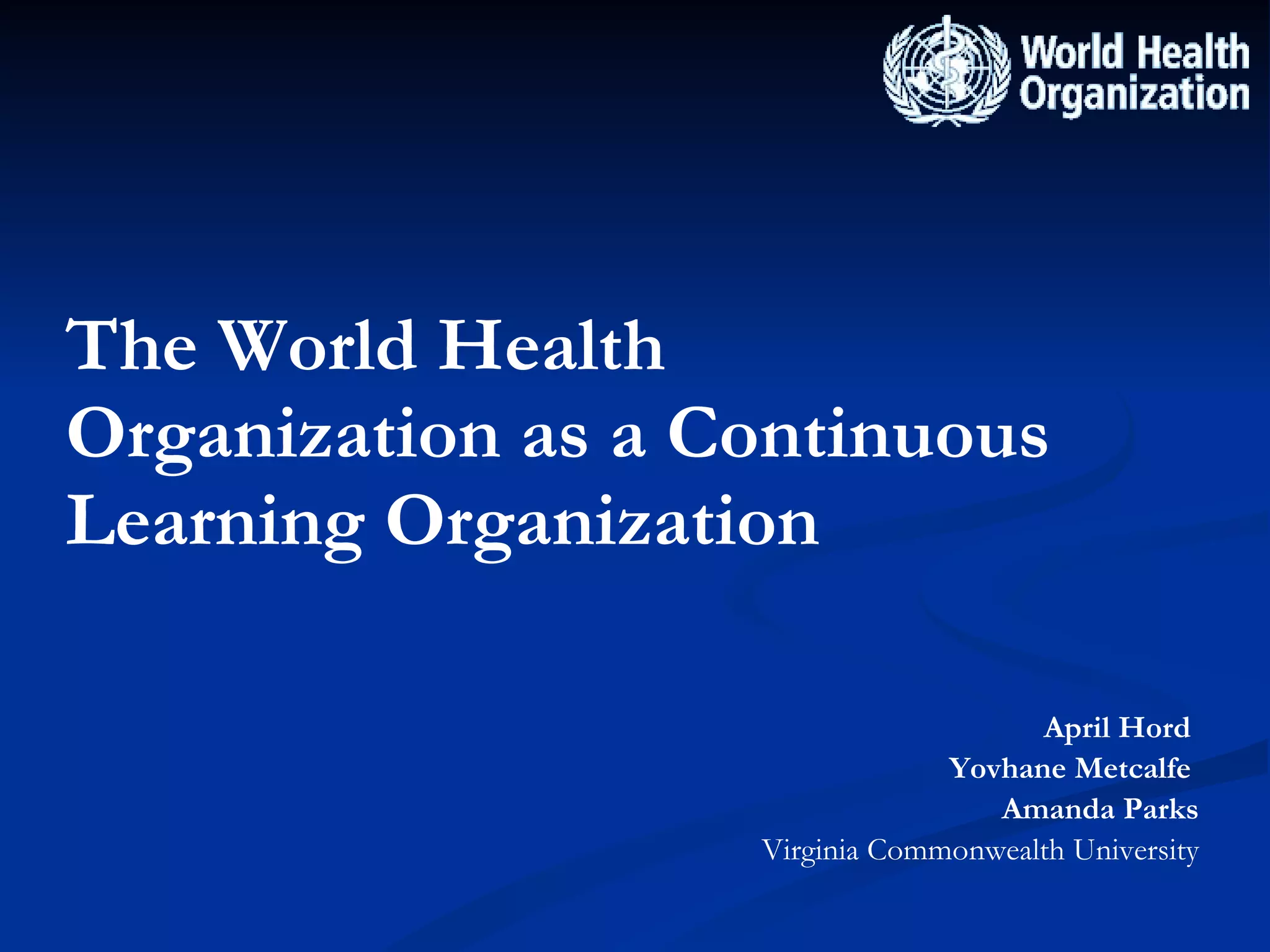 The World Health Organization as a Continuous Learning Organization April Hord  Yovhane Metcalfe   Amanda Parks Virginia Commonwealth University 