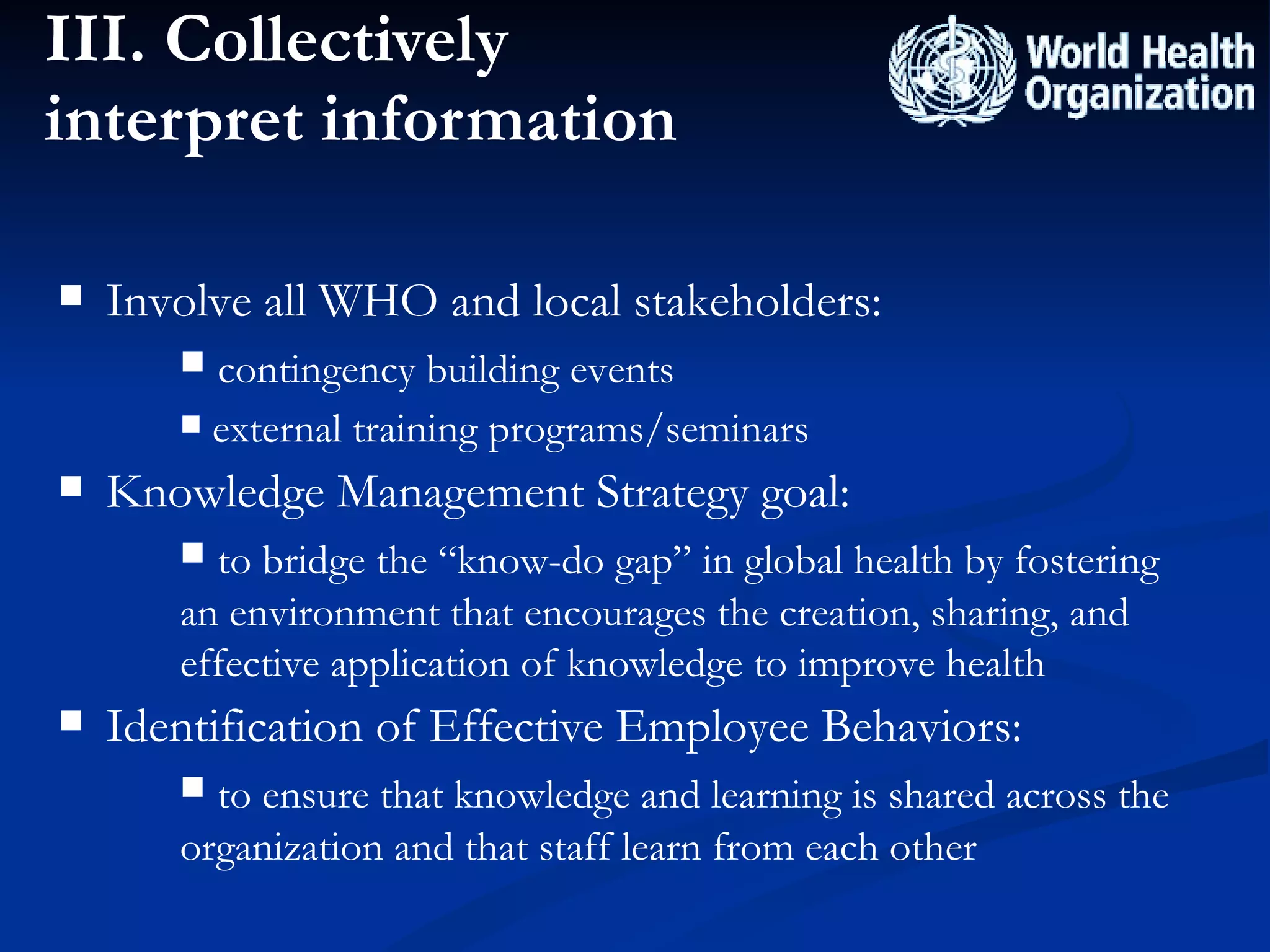III. Collectively interpret information Involve all WHO and local stakeholders:  contingency building events  external training programs/seminars  Knowledge Management Strategy goal:  to bridge the “know-do gap” in global health by fostering an environment that encourages the creation, sharing, and effective application of knowledge to improve health Identification of Effective Employee Behaviors: to ensure that knowledge and learning is shared across the organization and that staff learn from each other 