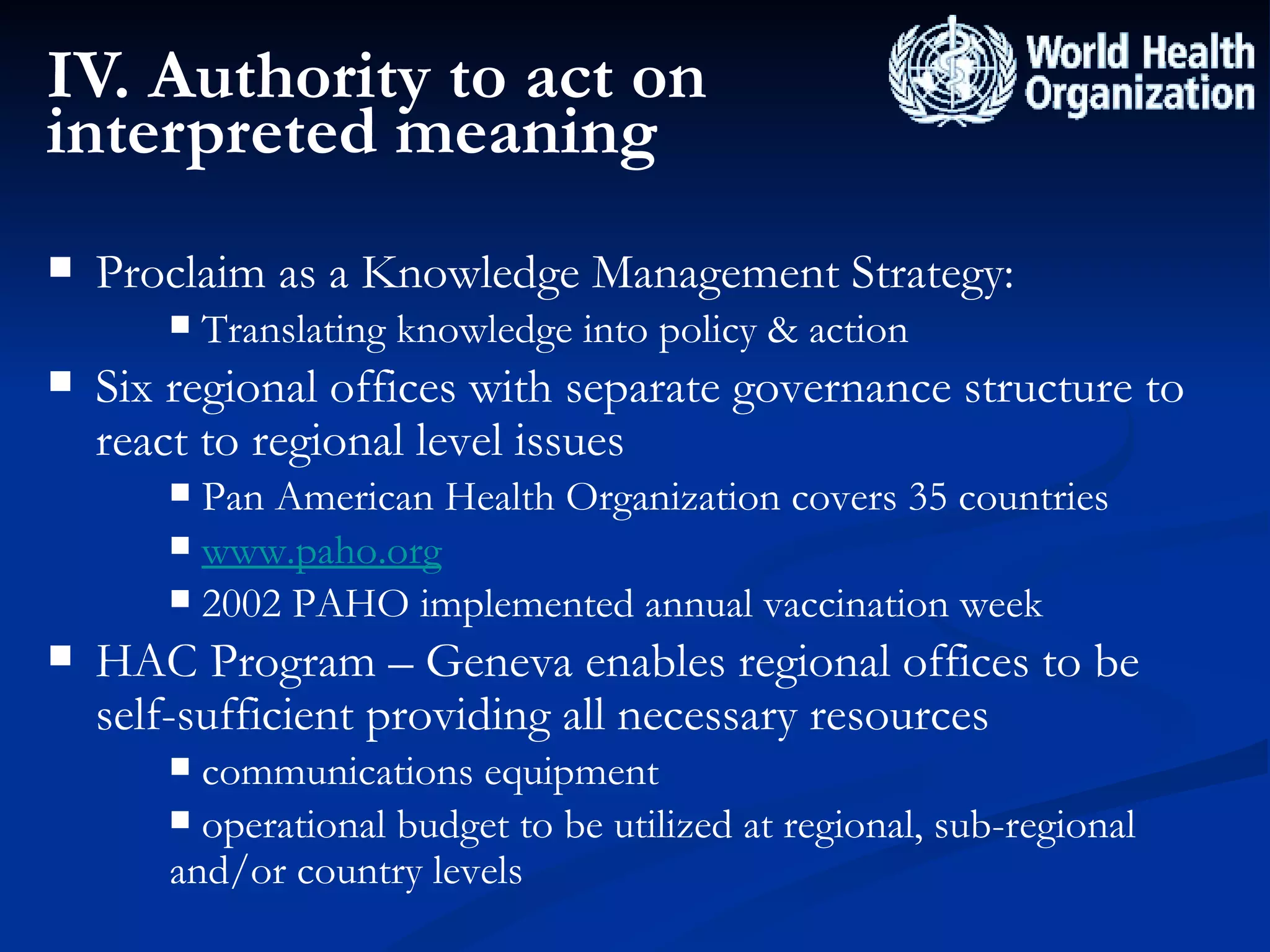 IV. Authority to act on interpreted meaning Proclaim as a Knowledge Management Strategy: Translating knowledge into policy & action Six regional offices with separate governance structure to react to regional level issues Pan American Health Organization covers 35 countries www.paho.org 2002 PAHO implemented annual vaccination week HAC Program – Geneva enables regional offices to be self-sufficient providing all necessary resources communications equipment  operational budget to be utilized at regional, sub-regional and/or country levels 