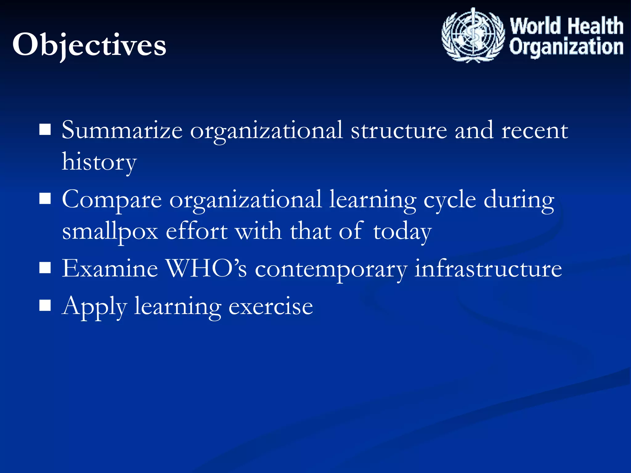 Objectives Summarize organizational structure and recent history Compare organizational learning cycle during smallpox effort with that of today Examine WHO’s contemporary infrastructure Apply learning exercise 