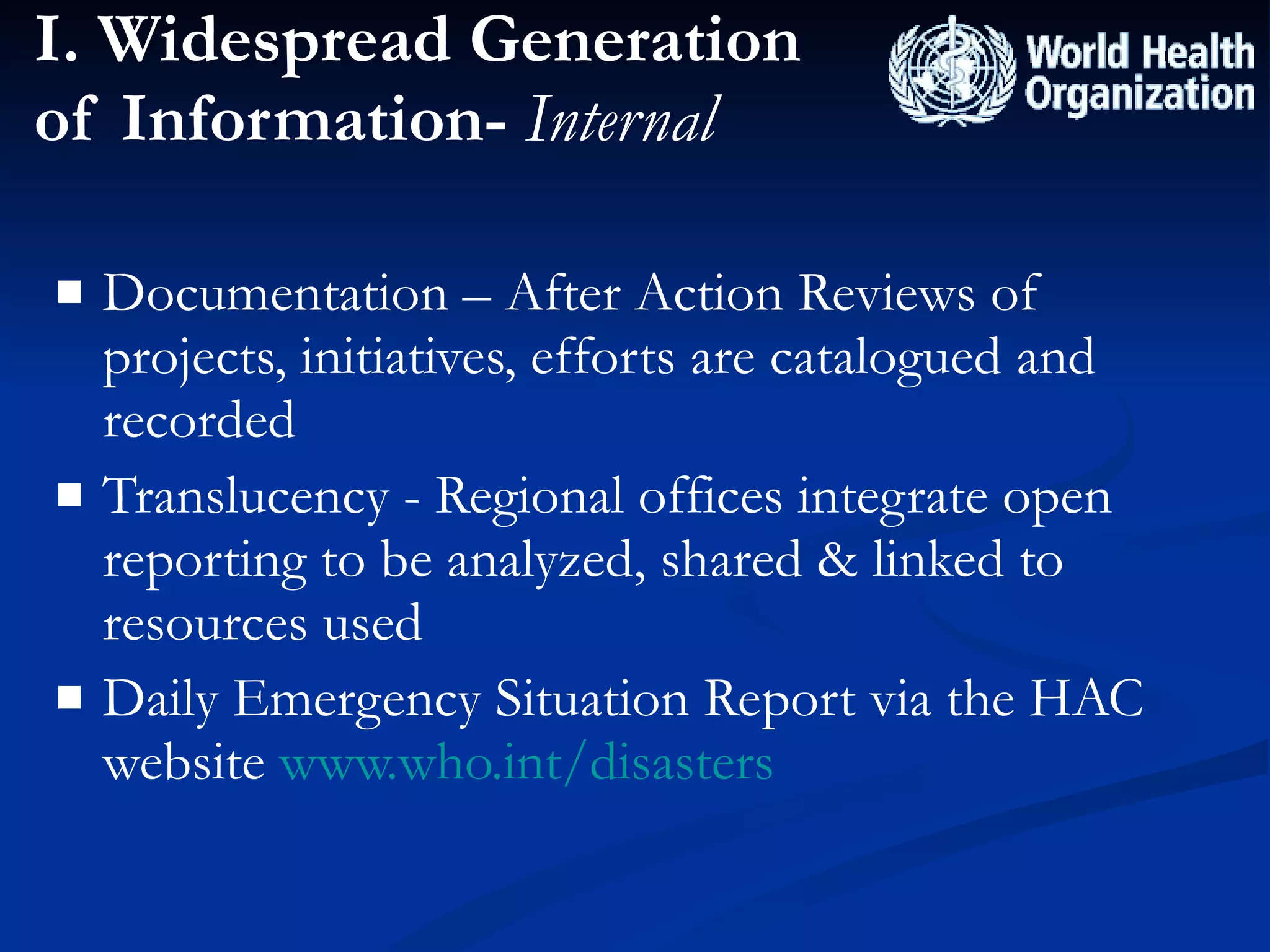 I. Widespread Generation of Information-  Internal Documentation – After Action Reviews of projects, initiatives, efforts are catalogued and recorded Translucency - Regional offices integrate open reporting to be analyzed, shared & linked to resources used Daily Emergency Situation Report via the HAC website  www.who.int/disasters 