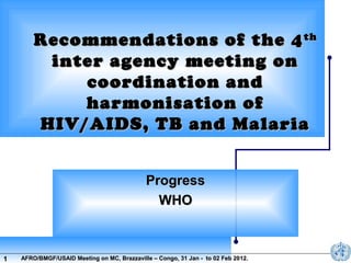 Recommendations of the 4 th
inter agency meeting on
coordination and
harmonisation of
HIV/AIDS, TB and Malaria
Progress
WHO

1

AFRO/BMGF/USAID Meeting on MC, Brazzaville – Congo, 31 Jan - to 02 Feb 2012.

 