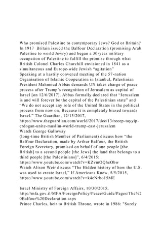 Who promised Palestine to contemporary Jews? God or Britain?
In 1917 Britain issued the Balfour Declaration (promising Arab
Palestine to world Jewry) and began a 30-year military
occupation of Palestine to fulfill the promise through what
British Colonel Charles Churchill envisioned in 1841 as a
simultaneous and Europe-wide Jewish “agitation”
Speaking at a hastily convened meeting of the 57-nation
Organisation of Islamic Cooperation in Istanbul, Palestinian
President Mahmoud Abbas demands UN takes charge of peace
process after Trump’s recognition of Jerusalem as capital of
Israel [on 12/6/2017]. Abbas formally declared that “Jerusalem
is and will forever be the capital of the Palestinian state” and
“We do not accept any role of the United States in the political
process from now on. Because it is completely biased towards
Israel.” The Guardian, 12/13/2017,
https://www.theguardian.com/world/2017/dec/13/recep-tayyip-
erdogan-unite-muslim-world-trump-east-jerusalem
Watch George Galloway
(long-time British Member of Parliament) discuss how “the
Balfour Declaration, made by Arthur Balfour, the British
Foreign Secretary, promised on behalf of one people [the
British] to a second people [the Jews] the land that belongs to a
third people [the Palestinians]”, 6/4/2015:
https://www.youtube.com/watch?v=KZvmOQhcObw
Watch Alison Weir discuss “The Hidden history of how the U.S.
was used to create Israel,” If Americans Knew, 5/5/2015,
https://www.youtube.com/watch?v=k4cNrbo15ME
Israel Ministry of Foreign Affairs, 10/30/2015,
http://mfa.gov.il/MFA/ForeignPolicy/Peace/Guide/Pages/The%2
0Balfour%20Declaration.aspx
Prince Charles, heir to British Throne, wrote in 1986: "Surely
 