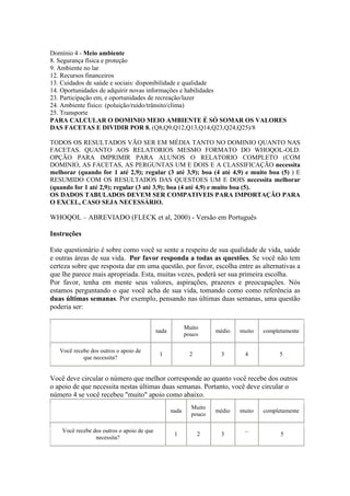 Domínio 4 - Meio ambiente
8. Segurança física e proteção
9. Ambiente no lar
12. Recursos financeiros
13. Cuidados de saúde e sociais: disponibilidade e qualidade
14. Oportunidades de adquirir novas informações e habilidades
23. Participação em, e oportunidades de recreação/lazer
24. Ambiente físico: (poluição/ruído/trânsito/clima)
25. Transporte
PARA CALCULAR O DOMINIO MEIO AMBIENTE É SÓ SOMAR OS VALORES
DAS FACETAS E DIVIDIR POR 8. (Q8,Q9,Q12,Q13,Q14,Q23,Q24,Q25)/8
TODOS OS RESULTADOS VÃO SER EM MÉDIA TANTO NO DOMINIO QUANTO NAS
FACETAS. QUANTO AOS RELATORIOS MESMO FORMATO DO WHOQOL-OLD.
OPÇÃO PARA IMPRIMIR PARA ALUNOS O RELATORIO COMPLETO (COM
DOMINIO, AS FACETAS, AS PERGUNTAS UM E DOIS E A CLASSIFICAÇÃO necessita
melhorar (quando for 1 até 2,9); regular (3 até 3,9); boa (4 até 4,9) e muito boa (5) ) E
RESUMIDO COM OS RESULTADOS DAS QUESTOES UM E DOIS necessita melhorar
(quando for 1 até 2,9); regular (3 até 3,9); boa (4 até 4,9) e muito boa (5).
OS DADOS TABULADOS DEVEM SER COMPATIVEIS PARA IMPORTAÇÃO PARA
O EXCEL, CASO SEJA NECESSÁRIO.
WHOQOL – ABREVIADO (FLECK et al, 2000) - Versão em Português
Instruções
Este questionário é sobre como você se sente a respeito de sua qualidade de vida, saúde
e outras áreas de sua vida. Por favor responda a todas as questões. Se você não tem
certeza sobre que resposta dar em uma questão, por favor, escolha entre as alternativas a
que lhe parece mais apropriada. Esta, muitas vezes, poderá ser sua primeira escolha.
Por favor, tenha em mente seus valores, aspirações, prazeres e preocupações. Nós
estamos perguntando o que você acha de sua vida, tomando como como referência as
duas últimas semanas. Por exemplo, pensando nas últimas duas semanas, uma questão
poderia ser:
nada
Muito
pouco
médio muito completamente
Você recebe dos outros o apoio de
que necessita?
1 2 3 4 5
Você deve circular o número que melhor corresponde ao quanto você recebe dos outros
o apoio de que necessita nestas últimas duas semanas. Portanto, você deve circular o
número 4 se você recebeu "muito" apoio como abaixo.
nada
Muito
pouco
médio muito completamente
Você recebe dos outros o apoio de que
necessita?
1 2 3 ¯ 5
 