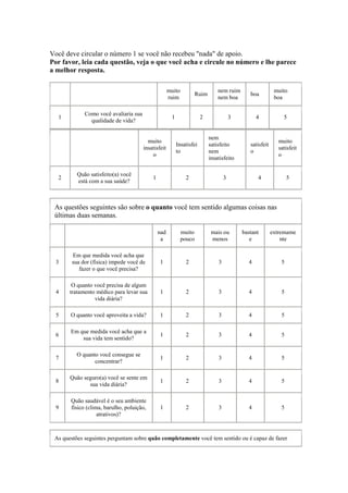 Você deve circular o número 1 se você não recebeu "nada" de apoio.
Por favor, leia cada questão, veja o que você acha e circule no número e lhe parece
a melhor resposta.
muito
ruim
Ruim
nem ruim
nem boa
boa
muito
boa
1
Como você avaliaria sua
qualidade de vida?
1 2 3 4 5
muito
insatisfeit
o
Insatisfei
to
nem
satisfeito
nem
insatisfeito
satisfeit
o
muito
satisfeit
o
2
Quão satisfeito(a) você
está com a sua saúde?
1 2 3 4 5
As questões seguintes são sobre o quanto você tem sentido algumas coisas nas
últimas duas semanas.
nad
a
muito
pouco
mais ou
menos
bastant
e
extremame
nte
3
Em que medida você acha que
sua dor (física) impede você de
fazer o que você precisa?
1 2 3 4 5
4
O quanto você precisa de algum
tratamento médico para levar sua
vida diária?
1 2 3 4 5
5 O quanto você aproveita a vida? 1 2 3 4 5
6
Em que medida você acha que a
sua vida tem sentido?
1 2 3 4 5
7
O quanto você consegue se
concentrar?
1 2 3 4 5
8
Quão seguro(a) você se sente em
sua vida diária?
1 2 3 4 5
9
Quão saudável é o seu ambiente
físico (clima, barulho, poluição,
atrativos)?
1 2 3 4 5
As questões seguintes perguntam sobre quão completamente você tem sentido ou é capaz de fazer
 