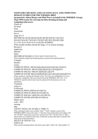 STEPS FOR CHECKING AND CLEANING DATA AND COMPUTING
DOMAIN SCORES FOR THE WHOQOL-BREF
(prepared by Alison Harper and Mick Power on behalf of the WHOQOL Group)
Steps SPSS syntax for carrying out data checking,cleaning and
computing total scores
Check all
26 items
from
assessment
have a
range of 1-5
RECODE Q1 Q2 Q3 Q4 Q5 Q6 Q7 Q8 Q9 Q10 Q11 Q12 Q13
Q14 Q15 Q16 Q17 Q18 Q19 120 Q21 Q22 Q23 Q24 Q25 Q26
(1=1) (2=2) (3=3) (4=4) (5=5) (ELSE=SYMSIS).
(This recodes all data outside the range 1-5 to system missing)
Reverse 3
negatively
phrased
items
RECODE Q3 Q4 Q26 (1=5) (2=4) (3=3) (4=2) (5=1)
(This transforms negatively framed questions to positively framed questions)
Compute
domain
scores
COMPUTE PHYS= MEAN.6(Q3,Q4,Q10,Q15,Q16,Q17,Q18)*4.
COMPUTE PSYCH= MEAN.5(Q5,Q6,Q7,Q11,Q19,Q26)*4.
COMPUTE SOCIAL=MEAN.2(Q20,Q21,Q22)*4.
COMPUTE ENVIR=MEAN.6(Q8,Q9,Q12,Q13,Q14,Q23,Q24,Q25)*4.
(These equations calculate the domain scores. All scores are multiplied by 4 so as to
be directly comparable with scores derived from the WHOQOL-100. The “.6” in
“MEAN.6” specifies that 6 items must be endorsed for the domain score to be
calculated.)
Transform
scores to
0-100 scale
COMPUTE PHYS=(PHYS-4)*(100/16).
COMPUTE PSYCH=(PSYCH-4)*(100/16).
COMPUTE SOCIAL=(SOCIAL-4)*(100/16).
COMPUTE ENVIR=(ENVIR-4)*(100/16)
Delete cases
with > 20%
missing
data
COUNT TOTAL=Q1 TO Q26 (1 THRU 5)
(This command creates a new column “total”. “Total” contains a count of the
WHOQOL-BREF items with values 1-5 that have been endorsed by each subject. The
“Q1 TO Q26” means that consecutive columns from “Q1”, the first item, to “Q26”,
the last item, are included in the count. It therefore assumes that data is entered in the
order given in the assessment.)
SELECT IF (TOTAL>21).
EXECUTE
(This second command selects only those cases where “total”, the “total number” of
 