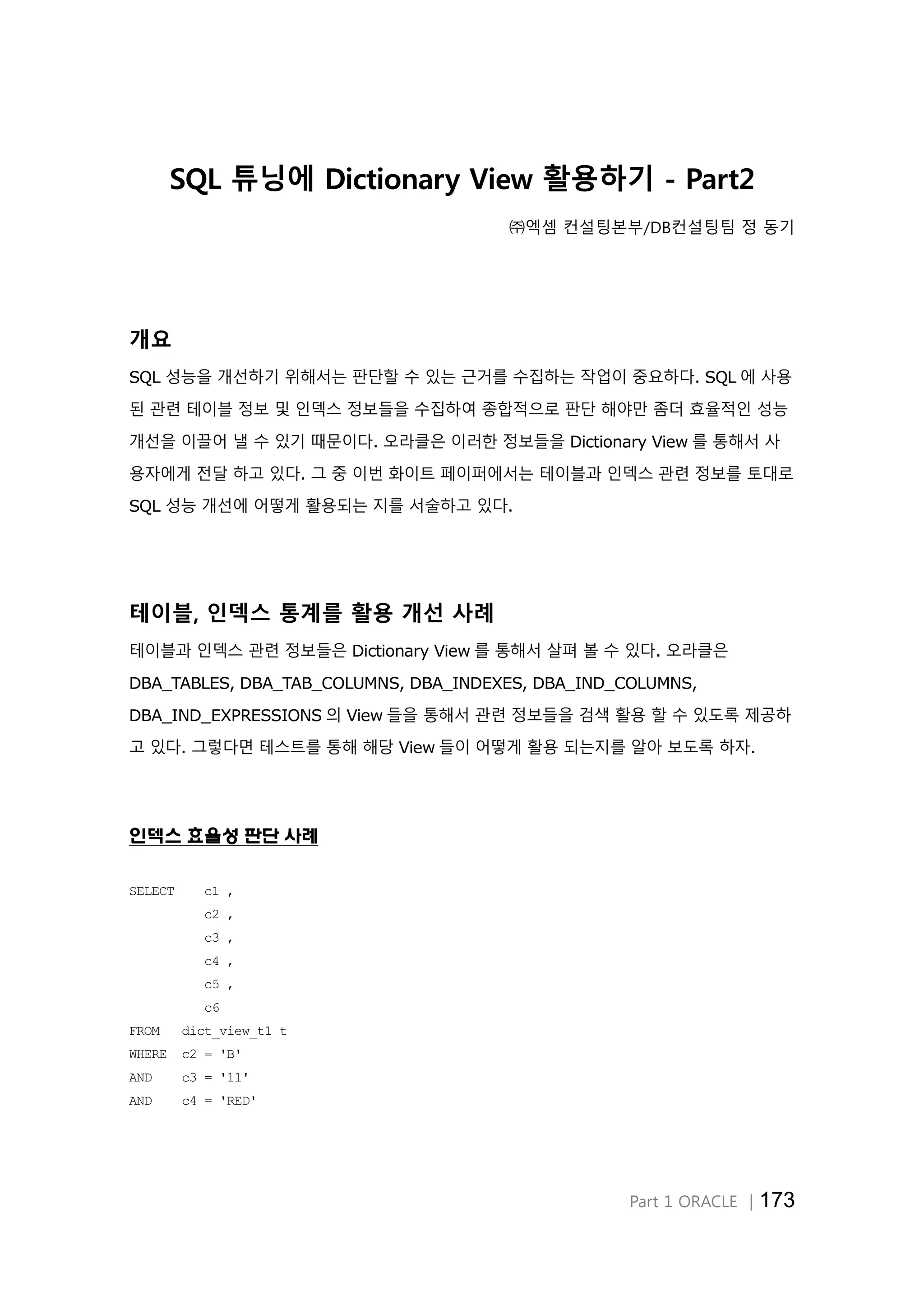 Part 1 ORACLE │173 SQL 튜닝에 Dictionary View 활용하기 - Part2 ㈜엑셈 컨설팅본부/DB컨설팅팀 정 동기 개요 SQL 성능을 개선하기 위해서는 판단할 수 있는 근거를 수집하는 작업이 중요하다. SQL 에 사용 된 관련 테이블 정보 및 인덱스 정보들을 수집하여 종합적으로 판단 해야만 좀더 효율적인 성능 개선을 이끌어 낼 수 있기 때문이다. 오라클은 이러한 정보들을 Dictionary View 를 통해서 사 용자에게 전달 하고 있다. 그 중 이번 화이트 페이퍼에서는 테이블과 인덱스 관련 정보를 토대로 SQL 성능 개선에 어떻게 활용되는 지를 서술하고 있다. 테이블, 인덱스 통계를 활용 개선 사례 테이블과 인덱스 관련 정보들은 Dictionary View 를 통해서 살펴 볼 수 있다. 오라클은 DBA_TABLES, DBA_TAB_COLUMNS, DBA_INDEXES, DBA_IND_COLUMNS, DBA_IND_EXPRESSIONS 의 View 들을 통해서 관련 정보들을 검색 활용 할 수 있도록 제공하 고 있다. 그렇다면 테스트를 통해 해당 View 들이 어떻게 활용 되는지를 알아 보도록 하자. 인덱스 효율성 판단 사례 SELECT c1 , c2 , c3 , c4 , c5 , c6 FROM dict_view_t1 t WHERE c2 = 'B' AND c3 = '11' AND c4 = 'RED' 