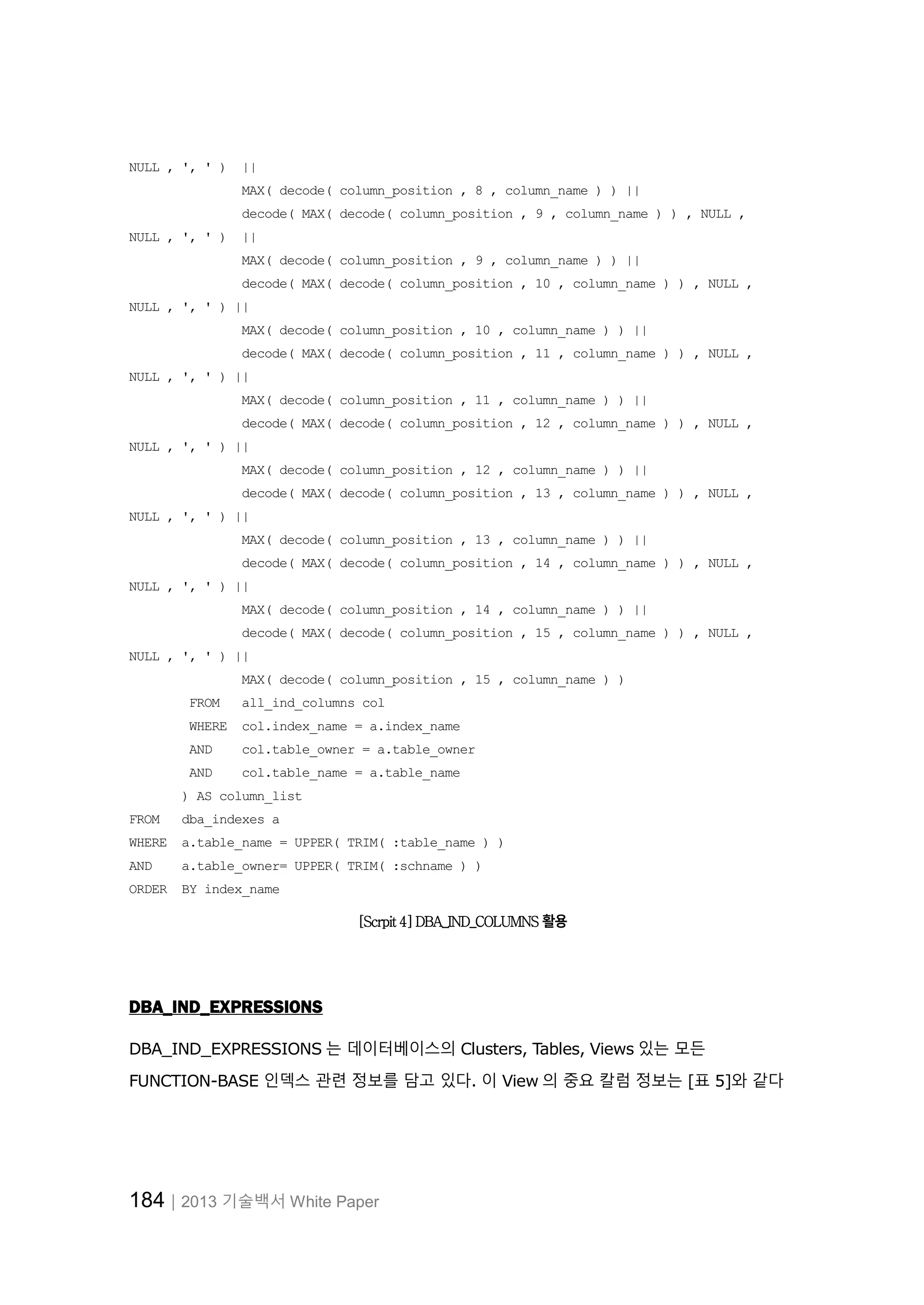 184│2013 기술백서 White Paper NULL , ', ' ) || MAX( decode( column_position , 8 , column_name ) ) || decode( MAX( decode( column_position , 9 , column_name ) ) , NULL , NULL , ', ' ) || MAX( decode( column_position , 9 , column_name ) ) || decode( MAX( decode( column_position , 10 , column_name ) ) , NULL , NULL , ', ' ) || MAX( decode( column_position , 10 , column_name ) ) || decode( MAX( decode( column_position , 11 , column_name ) ) , NULL , NULL , ', ' ) || MAX( decode( column_position , 11 , column_name ) ) || decode( MAX( decode( column_position , 12 , column_name ) ) , NULL , NULL , ', ' ) || MAX( decode( column_position , 12 , column_name ) ) || decode( MAX( decode( column_position , 13 , column_name ) ) , NULL , NULL , ', ' ) || MAX( decode( column_position , 13 , column_name ) ) || decode( MAX( decode( column_position , 14 , column_name ) ) , NULL , NULL , ', ' ) || MAX( decode( column_position , 14 , column_name ) ) || decode( MAX( decode( column_position , 15 , column_name ) ) , NULL , NULL , ', ' ) || MAX( decode( column_position , 15 , column_name ) ) FROM all_ind_columns col WHERE col.index_name = a.index_name AND col.table_owner = a.table_owner AND col.table_name = a.table_name ) AS column_list FROM dba_indexes a WHERE a.table_name = UPPER( TRIM( :table_name ) ) AND a.table_owner= UPPER( TRIM( :schname ) ) ORDER BY index_name [Scrpit 4] DBA_IND_COLUMNS 활용 DBA_IND_EXPRESSIONS DBA_IND_EXPRESSIONS 는 데이터베이스의 Clusters, Tables, Views 있는 모든 FUNCTION-BASE 인덱스 관련 정보를 담고 있다. 이 View 의 중요 칼럼 정보는 [표 5]와 같다 