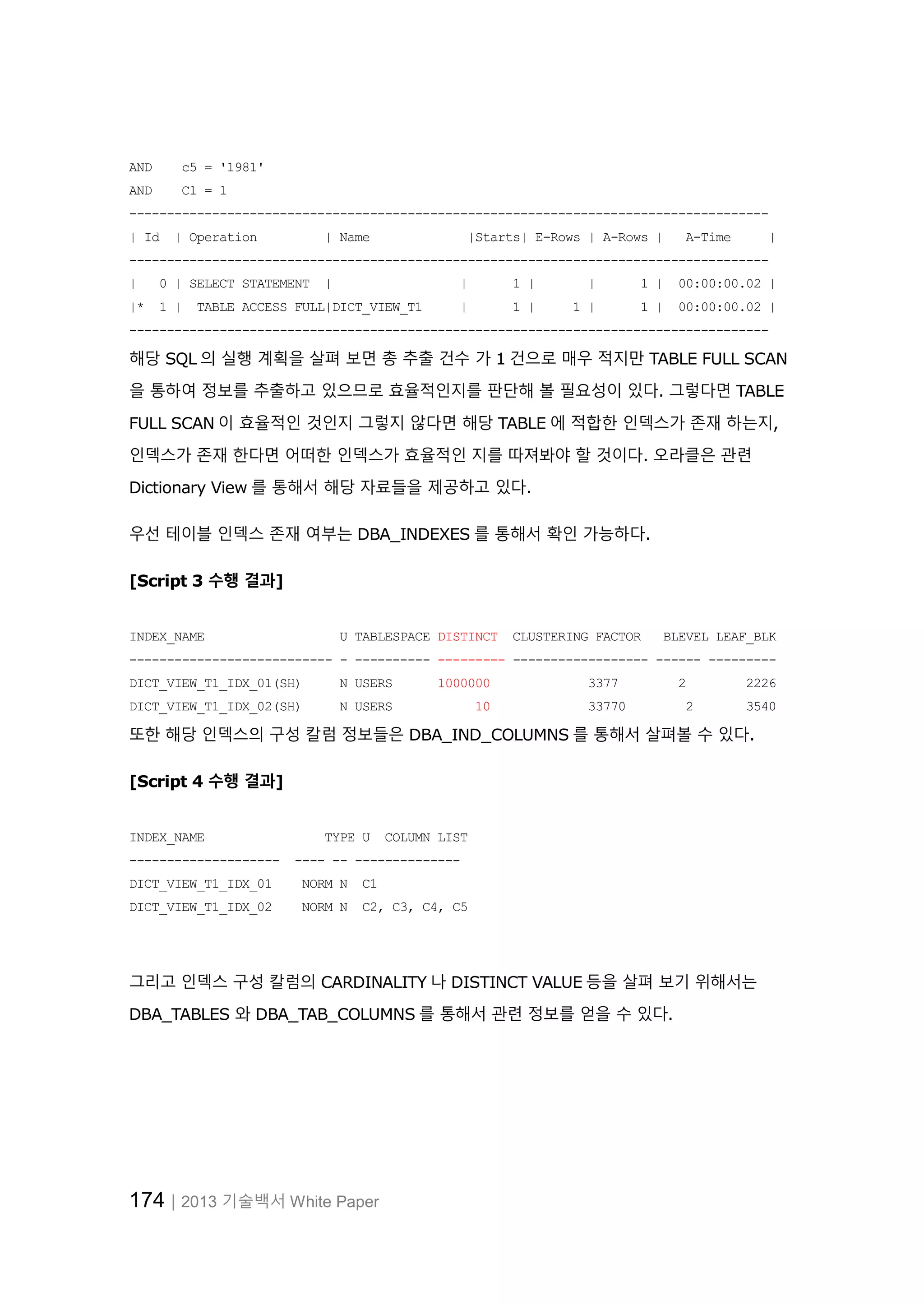 174│2013 기술백서 White Paper AND c5 = '1981' AND C1 = 1 ------------------------------------------------------------------------------------- | Id | Operation | Name |Starts| E-Rows | A-Rows | A-Time | ------------------------------------------------------------------------------------- | 0 | SELECT STATEMENT | | 1 | | 1 | 00:00:00.02 | |* 1 | TABLE ACCESS FULL|DICT_VIEW_T1 | 1 | 1 | 1 | 00:00:00.02 | ------------------------------------------------------------------------------------- 해당 SQL 의 실행 계획을 살펴 보면 총 추출 건수 가 1 건으로 매우 적지만 TABLE FULL SCAN 을 통하여 정보를 추출하고 있으므로 효율적인지를 판단해 볼 필요성이 있다. 그렇다면 TABLE FULL SCAN 이 효율적인 것인지 그렇지 않다면 해당 TABLE 에 적합한 인덱스가 존재 하는지, 인덱스가 존재 한다면 어떠한 인덱스가 효율적인 지를 따져봐야 할 것이다. 오라클은 관련 Dictionary View 를 통해서 해당 자료들을 제공하고 있다. 우선 테이블 인덱스 존재 여부는 DBA_INDEXES 를 통해서 확인 가능하다. [Script 3 수행 결과] INDEX_NAME U TABLESPACE DISTINCT CLUSTERING FACTOR BLEVEL LEAF_BLK --------------------------- - ---------- --------- ------------------ ------ --------- DICT_VIEW_T1_IDX_01(SH) N USERS 1000000 3377 2 2226 DICT_VIEW_T1_IDX_02(SH) N USERS 10 33770 2 3540 또한 해당 인덱스의 구성 칼럼 정보들은 DBA_IND_COLUMNS 를 통해서 살펴볼 수 있다. [Script 4 수행 결과] INDEX_NAME TYPE U COLUMN LIST -------------------- ---- -- -------------- DICT_VIEW_T1_IDX_01 NORM N C1 DICT_VIEW_T1_IDX_02 NORM N C2, C3, C4, C5 그리고 인덱스 구성 칼럼의 CARDINALITY 나 DISTINCT VALUE 등을 살펴 보기 위해서는 DBA_TABLES 와 DBA_TAB_COLUMNS 를 통해서 관련 정보를 얻을 수 있다. 