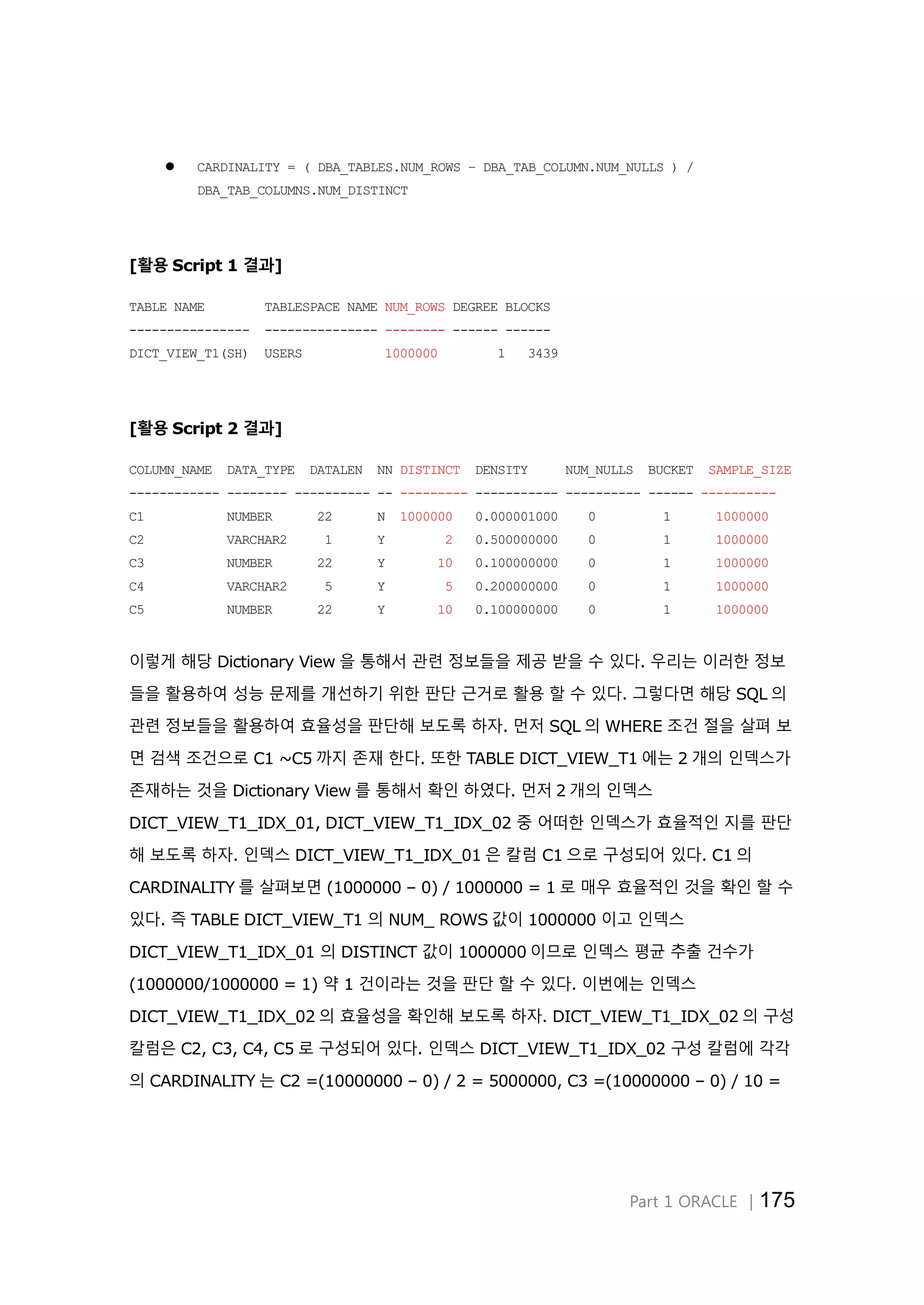Part 1 ORACLE │175  CARDINALITY = ( DBA_TABLES.NUM_ROWS – DBA_TAB_COLUMN.NUM_NULLS ) / DBA_TAB_COLUMNS.NUM_DISTINCT [활용 Script 1 결과] TABLE NAME TABLESPACE NAME NUM_ROWS DEGREE BLOCKS ---------------- --------------- -------- ------ ------ DICT_VIEW_T1(SH) USERS 1000000 1 3439 [활용 Script 2 결과] COLUMN_NAME DATA_TYPE DATALEN NN DISTINCT DENSITY NUM_NULLS BUCKET SAMPLE_SIZE ------------ -------- ---------- -- --------- ----------- ---------- ------ ---------- C1 NUMBER 22 N 1000000 0.000001000 0 1 1000000 C2 VARCHAR2 1 Y 2 0.500000000 0 1 1000000 C3 NUMBER 22 Y 10 0.100000000 0 1 1000000 C4 VARCHAR2 5 Y 5 0.200000000 0 1 1000000 C5 NUMBER 22 Y 10 0.100000000 0 1 1000000 이렇게 해당 Dictionary View 을 통해서 관련 정보들을 제공 받을 수 있다. 우리는 이러한 정보 들을 활용하여 성능 문제를 개선하기 위한 판단 근거로 활용 할 수 있다. 그렇다면 해당 SQL 의 관련 정보들을 활용하여 효율성을 판단해 보도록 하자. 먼저 SQL 의 WHERE 조건 절을 살펴 보 면 검색 조건으로 C1 ~C5 까지 존재 한다. 또한 TABLE DICT_VIEW_T1 에는 2 개의 인덱스가 존재하는 것을 Dictionary View 를 통해서 확인 하였다. 먼저 2 개의 인덱스 DICT_VIEW_T1_IDX_01, DICT_VIEW_T1_IDX_02 중 어떠한 인덱스가 효율적인 지를 판단 해 보도록 하자. 인덱스 DICT_VIEW_T1_IDX_01 은 칼럼 C1 으로 구성되어 있다. C1 의 CARDINALITY 를 살펴보면 (1000000 – 0) / 1000000 = 1 로 매우 효율적인 것을 확인 할 수 있다. 즉 TABLE DICT_VIEW_T1 의 NUM_ ROWS 값이 1000000 이고 인덱스 DICT_VIEW_T1_IDX_01 의 DISTINCT 값이 1000000 이므로 인덱스 평균 추출 건수가 (1000000/1000000 = 1) 약 1 건이라는 것을 판단 할 수 있다. 이번에는 인덱스 DICT_VIEW_T1_IDX_02 의 효율성을 확인해 보도록 하자. DICT_VIEW_T1_IDX_02 의 구성 칼럼은 C2, C3, C4, C5 로 구성되어 있다. 인덱스 DICT_VIEW_T1_IDX_02 구성 칼럼에 각각 의 CARDINALITY 는 C2 =(10000000 – 0) / 2 = 5000000, C3 =(10000000 – 0) / 10 = 