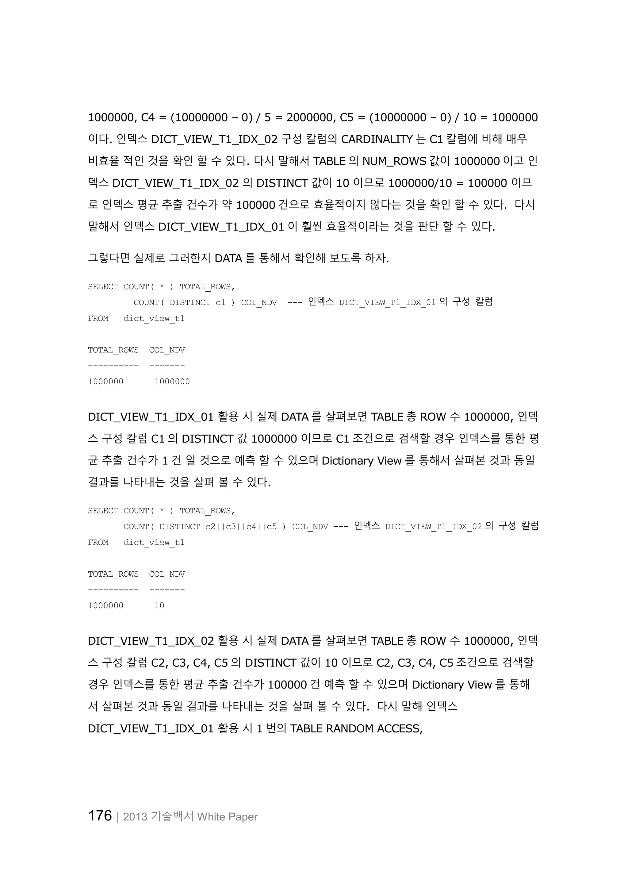 176│2013 기술백서 White Paper 1000000, C4 = (10000000 – 0) / 5 = 2000000, C5 = (10000000 – 0) / 10 = 1000000 이다. 인덱스 DICT_VIEW_T1_IDX_02 구성 칼럼의 CARDINALITY 는 C1 칼럼에 비해 매우 비효율 적인 것을 확인 할 수 있다. 다시 말해서 TABLE 의 NUM_ROWS 값이 1000000 이고 인 덱스 DICT_VIEW_T1_IDX_02 의 DISTINCT 값이 10 이므로 1000000/10 = 100000 이므 로 인덱스 평균 추출 건수가 약 100000 건으로 효율적이지 않다는 것을 확인 할 수 있다. 다시 말해서 인덱스 DICT_VIEW_T1_IDX_01 이 훨씬 효율적이라는 것을 판단 할 수 있다. 그렇다면 실제로 그러한지 DATA 를 통해서 확인해 보도록 하자. SELECT COUNT( * ) TOTAL_ROWS, COUNT( DISTINCT c1 ) COL_NDV --- 인덱스 DICT_VIEW_T1_IDX_01 의 구성 칼럼 FROM dict_view_t1 TOTAL_ROWS COL_NDV ---------- ------- 1000000 1000000 DICT_VIEW_T1_IDX_01 활용 시 실제 DATA 를 살펴보면 TABLE 총 ROW 수 1000000, 인덱 스 구성 칼럼 C1 의 DISTINCT 값 1000000 이므로 C1 조건으로 검색할 경우 인덱스를 통한 평 균 추출 건수가 1 건 일 것으로 예측 할 수 있으며 Dictionary View 를 통해서 살펴본 것과 동일 결과를 나타내는 것을 살펴 볼 수 있다. SELECT COUNT( * ) TOTAL_ROWS, COUNT( DISTINCT c2||c3||c4||c5 ) COL_NDV --- 인덱스 DICT_VIEW_T1_IDX_02 의 구성 칼럼 FROM dict_view_t1 TOTAL_ROWS COL_NDV ---------- ------- 1000000 10 DICT_VIEW_T1_IDX_02 활용 시 실제 DATA 를 살펴보면 TABLE 총 ROW 수 1000000, 인덱 스 구성 칼럼 C2, C3, C4, C5 의 DISTINCT 값이 10 이므로 C2, C3, C4, C5 조건으로 검색할 경우 인덱스를 통한 평균 추출 건수가 100000 건 예측 할 수 있으며 Dictionary View 를 통해 서 살펴본 것과 동일 결과를 나타내는 것을 살펴 볼 수 있다. 다시 말해 인덱스 DICT_VIEW_T1_IDX_01 활용 시 1 번의 TABLE RANDOM ACCESS, 