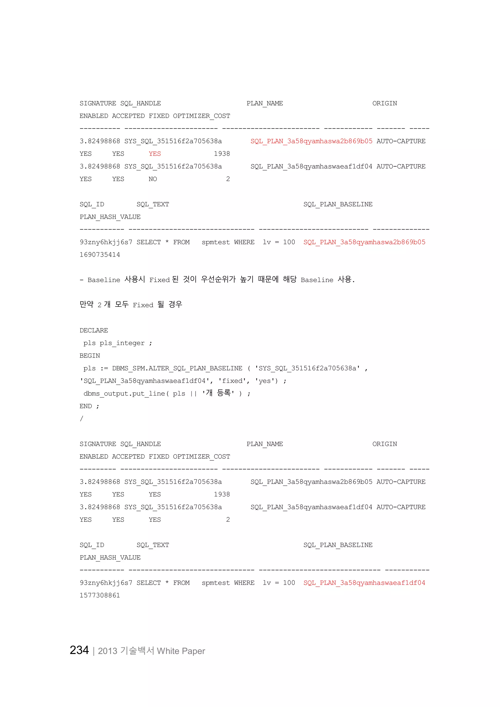234│2013 기술백서 White Paper
SIGNATURE SQL_HANDLE PLAN_NAME ORIGIN
ENABLED ACCEPTED FIXED OPTIMIZER_COST
---------- ----------------------- ------------------------ ------------ ------- -----
3.82498868 SYS_SQL_351516f2a705638a SQL_PLAN_3a58qyamhaswa2b869b05 AUTO-CAPTURE
YES YES YES 1938
3.82498868 SYS_SQL_351516f2a705638a SQL_PLAN_3a58qyamhaswaeaf1df04 AUTO-CAPTURE
YES YES NO 2
SQL_ID SQL_TEXT SQL_PLAN_BASELINE
PLAN_HASH_VALUE
----------- ------------------------------- --------------------------- --------------
93zny6hkjj6s7 SELECT * FROM spmtest WHERE lv = 100 SQL_PLAN_3a58qyamhaswa2b869b05
1690735414
- Baseline 사용시 Fixed 된 것이 우선순위가 높기 때문에 해당 Baseline 사용.
만약 2 개 모두 Fixed 될 경우
DECLARE
pls pls_integer ;
BEGIN
pls := DBMS_SPM.ALTER_SQL_PLAN_BASELINE ( 'SYS_SQL_351516f2a705638a' ,
'SQL_PLAN_3a58qyamhaswaeaf1df04', 'fixed', 'yes') ;
dbms_output.put_line( pls || '개 등록' ) ;
END ;
/
SIGNATURE SQL_HANDLE PLAN_NAME ORIGIN
ENABLED ACCEPTED FIXED OPTIMIZER_COST
--------- ------------------------ ------------------------ ------------ ------- -----
3.82498868 SYS_SQL_351516f2a705638a SQL_PLAN_3a58qyamhaswa2b869b05 AUTO-CAPTURE
YES YES YES 1938
3.82498868 SYS_SQL_351516f2a705638a SQL_PLAN_3a58qyamhaswaeaf1df04 AUTO-CAPTURE
YES YES YES 2
SQL_ID SQL_TEXT SQL_PLAN_BASELINE
PLAN_HASH_VALUE
----------- ------------------------------- ------------------------------ -----------
93zny6hkjj6s7 SELECT * FROM spmtest WHERE lv = 100 SQL_PLAN_3a58qyamhaswaeaf1df04
1577308861
 
