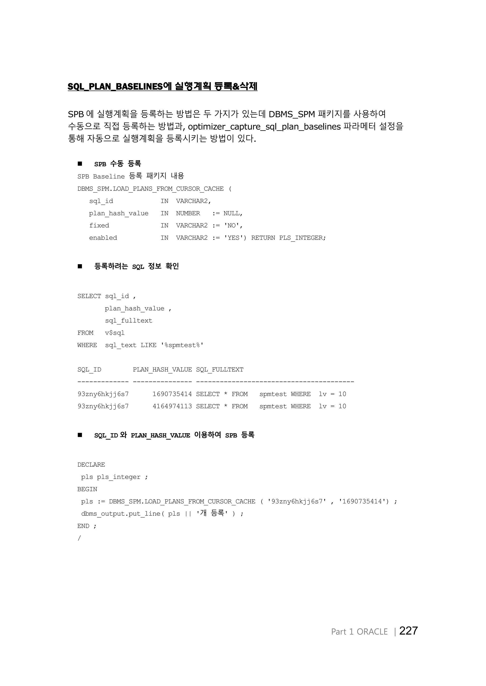 Part 1 ORACLE │227
SQL_PLAN_BASELINES에 실행계획 등록&삭제
SPB 에 실행계획을 등록하는 방법은 두 가지가 있는데 DBMS_SPM 패키지를 사용하여
수동으로 직접 등록하는 방법과, optimizer_capture_sql_plan_baselines 파라메터 설정을
통해 자동으로 실행계획을 등록시키는 방법이 있다.
 SPB 수동 등록
SPB Baseline 등록 패키지 내용
DBMS_SPM.LOAD_PLANS_FROM_CURSOR_CACHE (
sql_id IN VARCHAR2,
plan_hash_value IN NUMBER := NULL,
fixed IN VARCHAR2 := 'NO',
enabled IN VARCHAR2 := 'YES') RETURN PLS_INTEGER;
 등록하려는 SQL 정보 확인
SELECT sql_id ,
plan_hash_value ,
sql_fulltext
FROM v$sql
WHERE sql_text LIKE '%spmtest%'
SQL_ID PLAN_HASH_VALUE SQL_FULLTEXT
------------- --------------- ----------------------------------------
93zny6hkjj6s7 1690735414 SELECT * FROM spmtest WHERE lv = 10
93zny6hkjj6s7 4164974113 SELECT * FROM spmtest WHERE lv = 10
 SQL_ID 와 PLAN_HASH_VALUE 이용하여 SPB 등록
DECLARE
pls pls_integer ;
BEGIN
pls := DBMS_SPM.LOAD_PLANS_FROM_CURSOR_CACHE ( '93zny6hkjj6s7' , '1690735414') ;
dbms_output.put_line( pls || '개 등록' ) ;
END ;
/
 
